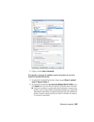 5 Clique no botão Run Command.
Para agendar a anexação de múltiplos arquivos de projeto em um único
arquivo do Autodesk Navisworks
1 No aplicativo Autodesk Navisworks, clique na guia Home ➤ painel
Tools ➤ Batch Utility .
2 No Autodesk Navisworks, na caixa de diálogo Batch Utility, use a
área Input para criar uma lista de arquivos de projeto para conversão:
■ Selecione a unidade e a pasta onde estão localizados os arquivos de
projeto. Uma vez selecionada a localização desejada, use o menu File
Type abaixo, para filtrar os arquivos de projeto que são exibidos na
direita. O menu contém uma lista de todos os formatos de arquivo
no momento suportados.
Gerenciar arquivos | 249
 