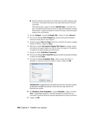 ■ Há dois métodos que podem ser usados para escolher arquivos para
conversão. Você pode clicar duas vezes para adicioná-los à lista de
conversão.
Alternativamente, clique no botão Add File Spec . Isso fará com
que o Autodesk Navisworks converta os arquivos localizados na pasta
selecionada. A opção escolhida no menu File Type, determina quais
arquivos são convertidos.
3 Na área Output , na guia As Single File , clique no botão Browse .
4 Na caixa de diálogo Save Output As, procure pela pasta desejada e
insira um nome para o novo arquivo.
5 Na lista suspensa Save as Type, selecione o formato de arquivo exigido
(NWD ou NWF) e clique em Save.
6 Selecione o botão Increment Output File Names se desejar anexar
um número de quatro dígitos no fim do nome do arquivo. Por padrão,
os arquivos de saída antigos são sobrescritos.
7 Clique no botão Schedule Command.
8 Na caixa de diálogo Save Task File As procure pela localização desejada,
e clique no botão Save .
9 Na caixa de diálogo Schedule Task , altere o nome da tarefa, se
desejado, e insira seu nome de usuário e senha. Clique em OK.
OBSERVAÇÃO O agendamento de tarefa não funciona com para usuários
do Windows XP/2000 executando contas locais (ou seja, não em um
domínio) sem senhas.
10 No Windows Task Scheduler, na guia Schedule , clique no botão
New, e especifique quando e com que frequência a tarefa deve ser
executada. É possível adicionar quantos agendamentos forme necessários.
11 Clique em OK.
250 | Capítulo 4 Trabalhar com arquivos
 