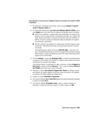 Para agendar a conversão de múltiplos arquivos de projeto em arquivos NWD
individuais
1 No aplicativo Autodesk Navisworks, clique na guia Home ➤ painel
Tools ➤ Batch Utility .
2 No Autodesk Navisworks, na caixa de diálogo Batch Utility, use a
área Input para criar uma lista de arquivos de projeto para conversão:
■ Selecione a unidade e a pasta onde estão localizados os arquivos de
projeto. Uma vez selecionada a localização desejada, use o menu File
Type abaixo, para filtrar os arquivos de projeto que são exibidos na
direita. O menu contém uma lista de todos os formatos de arquivo
no momento suportados.
■ Há dois métodos que podem ser usados para escolher arquivos para
conversão. Você pode clicar duas vezes para adicioná-los à lista de
conversão.
Alternativamente, clique no botão Add File Spec . Isso fará com
que o Autodesk Navisworks converta os arquivos localizados na pasta
selecionada. A opção escolhida no menu File Type, determina quais
arquivos são convertidos.
3 Na área Output , na guia As Multiple Files , escolha a localização para
os arquivos convertidos. Por padrão, os arquivos são criados na mesma
localização dos arquivos de origem.
Caso deseje alterar a localização de saída, selecione o botão Output to
Directory e clique no botão Browse . Use a caixa de diálogo Browse
for Folder para selecionar a pasta desejada.
4 Selecione o botão Increment Output File Names se desejar anexar
um número de quatro dígitos no fim do nome do arquivo. Por padrão,
os arquivos de saída antigos são sobrescritos.
5 Clique no botão Schedule Command.
6 Na caixa de diálogo Save Task File As procure pela localização desejada,
e clique no botão Save .
7 Na caixa de diálogo Schedule Task , altere o nome da tarefa, se
desejado, e insira seu nome de usuário e senha. Clique em OK.
Gerenciar arquivos | 251
 