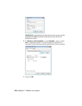 OBSERVAÇÃO O agendamento de tarefa não funciona com para usuários
do Windows XP/2000 executando contas locais (ou seja, não em um
domínio) sem senhas.
8 No Windows Task Scheduler, na guia Schedule , clique no botão
New, e especifique quando e com que frequência a tarefa deve ser
executada. É possível adicionar quantos agendamentos forme necessários.
9 Clique em OK.
252 | Capítulo 4 Trabalhar com arquivos
 