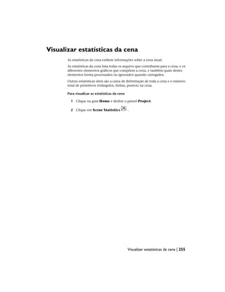 Visualizar estatísticas da cena
As estatísticas da cena exibem informações sobre a cena atual.
As estatísticas da cena lista todas os arquivo que contribuem para a cena, e os
diferentes elementos gráficos que compõem a cena, e também quais destes
elementos forma processados ou ignorados quando carregados.
Outras estatísticas úteis são a caixa de delimitação de toda a cena e o número
total de primitivos (triângulos, linhas, pontos) na cena.
Para visualizar as estatísticas da cena
1 Clique na guia Home e deslize o painel Project.
2 Clique em Scene Statistics .
Visualizar estatísticas da cena | 255
 