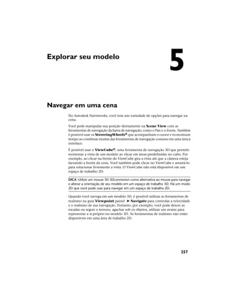 Explorar seu modelo
Navegar em uma cena
No Autodesk Navisworks, você tem um variedade de opções para navegar na
cena.
Você pode manipular sua posição diretamente na Scene View com as
ferramentas de navegação da barra de navegação, como o Pan e o Zoom. Também
é possível usar os StreeringWheels® que acompanham o cursor e economizar
tempo ao combinar muitas das ferramentas de navegação comuns em uma única
interface.
É possível usar o ViewCube®, uma ferramenta de navegação 3D que permite
reorientar a vista de um modelo ao clicar em áreas predefinidas no cubo. Por
exemplo, ao clicar na frente do ViewCube gira a vista até que a câmera esteja
faceando a frente da cena. Você também pode clicar no ViewCube e arrastá-lo
para rotacionar livremente a vista. O ViewCube não está disponível em um
espaço de trabalho 2D.
DICA Utilize um mouse 3D 3Dconnexion como alternativa ao mouse para navegar
e alterar a orientação de seu modelo em um espaço de trabalho 3D. Há um modo
2D que você pode usar para navegar em um espaço de trabalho 2D.
Quando você navega em um modelo 3D, é possível utilizar as ferramentas de
realismo na guia Viewpoint painel ➤ Navigate para controlar a velocidade
e o realismo de sua navegação. Portanto, por exemplo, você pode descer as
escadas ou seguir o terreno, agachar sob os objetos, utilizar um avatar para
representar a si próprio no modelo 3D. As ferramentas de realismo não estão
disponíveis em uma área de trabalho 2D.
5
257
 