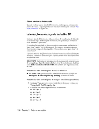 Efetuar a animação da navegação
Quando você navega no Autodesk Navisworks, poderá gravar animações de
pontos de vista e a seguir reproduzi-las. Para mais informações, consulte Play
Back Animations na página 503.
orientação no espaço de trabalho 3D
Embora o Autodesk Navisworks utilize o sistema de coordenadas X, Y, Z, não
há nenhuma regra direta e rápida mostrando para qual direção esses eixos
estão realmente “apontando”.
O Autodesk Navisworks lê os dados necessários para mapear qual a direção é
"para cima" e qual é "norte", diretamente dos arquivos carregados na cena.
Caso isto não seja possível, por padrão, Z é entendido como "para cima" e Y
como "norte".
É possível alterar as direções "para cima" e "norte" no modelo inteiro (orientação
mundial), e a direção "para cima" para o ponto de vista atual (vetor para cima
do ponto de vista).
OBSERVAÇÃO A alteração do vetor para cima do ponto de visão afeta os modos
de navegação que dependem da direção "para cima" do ponto de visão atual, tais
como Walk, Constrained Orbit e Orbit. Isto também tem impacto nas vistas
de corte.
Para alinhar o vetor acima do ponto de vista na vista atual
■ Em Scene View, pressione com o botão direito do mouse e clique em
Viewpoint ➤ Set Viewpoint Up ➤ Set Up no menu de atalho.
Para alinhar o vetor acima do ponto de vista para um dos eixos predefinidos
1 EmScene View, pressione com o botão direito do mouse e clique em
Viewpoint ➤ Set Viewpoint Up.
2 Clique em um dos eixos predefinidos. Escolha entre:
■ Set Up + X
■ Set Up - X
■ Set Up + Y
■ Set Up - Y
■ Set Up + Z
258 | Capítulo 5 Explorar seu modelo
 
