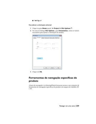 ■ Set Up -Z
Para alterar a orientação universal
1 Clique na guia Home painel ➤ Project ➤ File Options .
2 Na caixa de diálogo File Options , guia Orientation , insira os valores
necessários para ajustar a orientação do modelo.
3 Clique em OK.
Ferramentas de navegação específicas do
produto
A barra de navegação e os·SteeringWheels fornecem acesso a um conjunto de
ferramentas de navegação específicas do produto em espaços de trabalho 2D
e 3D.
Navegar em uma cena | 259
 