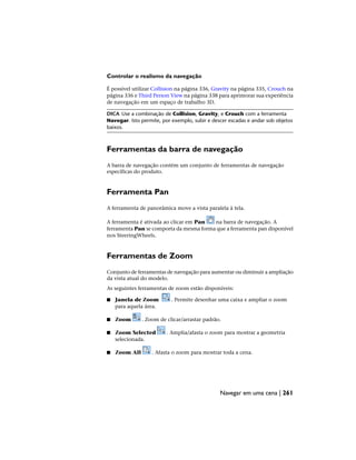 Controlar o realismo da navegação
É possível utilizar Collision na página 336, Gravity na página 335, Crouch na
página 336 e Third Person View na página 338 para aprimorar sua experiência
de navegação em um espaço de trabalho 3D.
DICA Use a combinação de Collision, Gravity, e Crouch com a ferramenta
Navegar. Isto permite, por exemplo, subir e descer escadas e andar sob objetos
baixos.
Ferramentas da barra de navegação
A barra de navegação contém um conjunto de ferramentas de navegação
específicas do produto.
Ferramenta Pan
A ferramenta de panorâmica move a vista paralela à tela.
A ferramenta é ativada ao clicar em Pan na barra de navegação. A
ferramenta Pan se comporta da mesma forma que a ferramenta pan disponível
nos SteeringWheels.
Ferramentas de Zoom
Conjunto de ferramentas de navegação para aumentar ou diminuir a ampliação
da vista atual do modelo.
As seguintes ferramentas de zoom estão disponíveis:
■ Janela de Zoom . Permite desenhar uma caixa e ampliar o zoom
para aquela área.
■ Zoom . Zoom de clicar/arrastar padrão.
■ Zoom Selected . Amplia/afasta o zoom para mostrar a geometria
selecionada.
■ Zoom All . Afasta o zoom para mostrar toda a cena.
Navegar em uma cena | 261
 