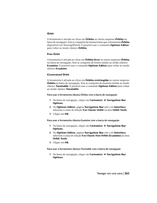 Orbit
A ferramenta é ativada ao clicar em Órbita no menu suspenso Órbita na
barra de navegação. Esta se comporta da mesma forma que a ferramenta Órbita
disponível nos SteeringWheels. É possível usar o comando Options Editor
para voltar ao modo clássico Órbita.
Free Orbit
A ferramenta é ativada ao clicar em Órbita livre no menu suspenso Órbita
na barra de navegação. Esta se comporta de forma similar ao modo clássico
Examine. É possível usar o comando Options Editor para voltar ao modo
clássico Examine.
Constrained Orbit
A ferramenta é ativada ao clicar em Órbita restringida no menu suspenso
Órbita na barra de navegação. Esta se comporta de maneira similar ao modo
clássico Turntable. É possível usar o comando Options Editor para voltar
ao modo clássico Turntable.
Para usar a ferramenta clássica Órbita com a barra de navegação
1 Na barra de navegação, clique em Customize ➤ Navigation Bar
Options.
2 No Options Editor, página Navigation Bar sob o nó Interface,
selecione a caixa de seleção Use Classic Orbit na área Orbit Tools.
3 Clique em OK.
Para usar a ferramenta clássica Examine com a barra de navegação
1 Na barra de navegação, clique em Customize ➤ Navigation Bar
Options.
2 No Options Editor, página Navigation Bar sob o nó Interface,
selecione a caixa de seleção Use Classic Free Orbit (Examine) na área
Orbit Tools.
3 Clique em OK.
Para usar a ferramenta clássica Turntable com a barra de navegação
1 Na barra de navegação, clique em Customize ➤ Navigation Bar
Options.
Navegar em uma cena | 263
 