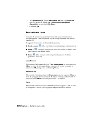 2 No Options Editor, página Navigation Bar sob o nó Interface,
selecione a caixa de seleção Use Classic Constrained Orbit
(Turntable) na área the Orbit Tools.
3 Clique em OK.
Ferramentas Look
Conjunto de ferramentas para rotacionar a vista atual verticalmente e
horizontalmente. Essas ferramentas não estão disponíveis em uma área de
trabalho 2D.
As seguintes ferramentas de olhar estão disponíveis:
■ Look Around . Olha ao redor da cena da localização atual da câmera.
■ Look At . Olha para um ponto em particular na cena. A câmera move
para se alinha com aquele ponto.
■ Focus . Olha para um ponto em particular na cena. A câmera
permanece onde está.
Look Around
A ferramenta é ativada ao clicar em Vista panorâmica no menu suspenso
Olhar na barra de navegação. Esta se comporta da mesma forma que a
ferramenta Olhar disponível nos SteeringWheels.
Examinar em
A ferramenta é ativada ao clicar em Examinar no menu suspenso Olhar na
barra de navegação. Esta se comporta da mesma forma que a ferramenta do
SteeringWheels Olhar ao manter pressionada a tecla SHIFT.
Focus
A ferramenta é ativada ao clicar em Focus no menu suspenso Look na barra
de navegação. Consulte Foco na página 334 para obter mais detalhes.
264 | Capítulo 5 Explorar seu modelo
 