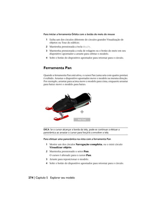 Para iniciar a ferramenta Órbita com o botão do meio do mouse
1 Exiba um dos círculos diferente do círculos grandes Visualização de
objetos ou Tour do edifício.
2 Mantenha pressionada a tecla Shift.
3 Mantenha pressionada a roda de rolagem ou o botão do meio em seu
dispositivo apontador a arraste para orbitar o modelo.
4 Solte o botão do dispositivo apontador para retornar para o círculo.
Ferramenta Pan
Quando a ferramenta Pan está ativa, o cursor Pan (uma seta com quatro pontas)
é exibido. Arrastar o dispositivo apontador move o modelo na mesma direção.
Por exemplo, arrastar para acima move o modelo para cima, enquanto arrastar
para baixo move o modelo para baixo.
DICA Se o cursor alcançar a borda da tela, pode-se continuar a efetuar a
panorâmica ao arrastar o cursor para forçá-lo a envolver a tela.
Para efetuar uma panorâmica na vista com a ferramenta Pan
1 Mostre um dos círculos Navegação completa, ou o mini círculo
Visualizar objeto.
2 Mantenha pressionado o setor Pan.
O cursor é alterado para o cursor Pan.
3 Arraste para reposicionar o modelo.
4 Solte o botão do dispositivo apontador para retornar para o círculo.
274 | Capítulo 5 Explorar seu modelo
 