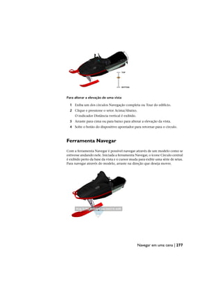 Para alterar a elevação de uma vista
1 Exiba um dos círculos Navegação completa ou Tour do edifício.
2 Clique e pressione o setor Acima/Abaixo.
O indicador Distância vertical é exibido.
3 Arraste para cima ou para baixo para alterar a elevação da vista.
4 Solte o botão do dispositivo apontador para retornar para o círculo.
Ferramenta Navegar
Com a ferramenta Navegar é possível navegar através de um modelo como se
estivesse andando nele. Iniciada a ferramenta Navegar, o ícone Círculo central
é exibido perto da base da vista e o cursor muda para exibir uma série de setas.
Para navegar através do modelo, arraste na direção que deseja mover.
Navegar em uma cena | 277
 