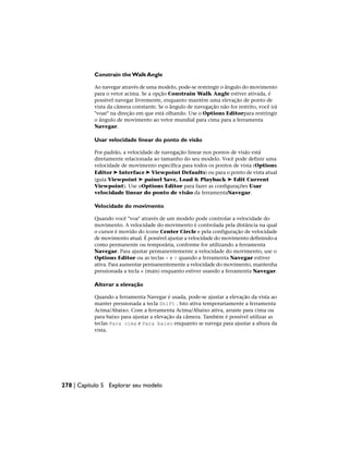 Constrain the Walk Angle
Ao navegar através de uma modelo, pode-se restringir o ângulo do movimento
para o vetor acima. Se a opção Constrain Walk Angle estiver ativada, é
possível navegar livremente, enquanto mantém uma elevação de ponto de
vista da câmera constante. Se o ângulo de navegação não for restrito, você irá
"voar" na direção em que está olhando. Use o Options Editorpara restringir
o ângulo de movimento ao vetor mundial para cima para a ferramenta
Navegar.
Usar velocidade linear do ponto de visão
Por padrão, a velocidade de navegação linear nos pontos de visão está
diretamente relacionada ao tamanho do seu modelo. Você pode definir uma
velocidade de movimento específica para todos os pontos de vista (Options
Editor ➤ Interface ➤ Viewpoint Defaults) ou para o ponto de vista atual
(guia Viewpoint ➤ painel Save, Load & Playback ➤ Edit Current
Viewpoint). Use oOptions Editor para fazer as configurações Usar
velocidade linear do ponto de visão da ferramentaNavegar.
Velocidade do movimento
Quando você "voa" através de um modelo pode controlar a velocidade do
movimento. A velocidade do movimento é controlada pela distância na qual
o cursor é movido do ícone Center Circle e pela configuração de velocidade
de movimento atual. É possível ajustar a velocidade do movimento definindo-a
como permanente ou temporária, conforme for utilizando a ferramenta
Navegar. Para ajustar permanentemente a velocidade do movimento, use o
Options Editor ou as teclas < e > quando a ferramenta Navegar estiver
ativa. Para aumentar permanentemente a velocidade do movimento, mantenha
pressionada a tecla + (mais) enquanto estiver usando a ferramenta Navegar.
Alterar a elevação
Quando a ferramenta Navegar é usada, pode-se ajustar a elevação da vista ao
manter pressionada a tecla Shift . Isto ativa temporariamente a ferramenta
Acima/Abaixo. Com a ferramenta Acima/Abaixo ativa, arraste para cima ou
para baixo para ajustar a elevação da câmera. Também é possível utilizar as
teclas Para cima e Para baixo enquanto se navega para ajustar a altura da
vista.
278 | Capítulo 5 Explorar seu modelo
 