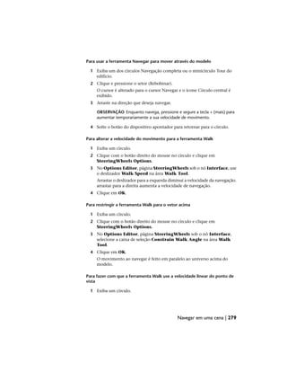 Para usar a ferramenta Navegar para mover através do modelo
1 Exiba um dos círculos Navegação completa ou o minicírculo Tour do
edifício.
2 Clique e pressione o setor (Rebobinar).
O cursor é alterado para o cursor Navegar e o ícone Círculo central é
exibido.
3 Arraste na direção que deseja navegar.
OBSERVAÇÃO Enquanto navega, pressione e segure a tecla + (mais) para
aumentar temporariamente a sua velocidade de movimento.
4 Solte o botão do dispositivo apontador para retornar para o círculo.
Para alterar a velocidade do movimento para a ferramenta Walk
1 Exiba um círculo.
2 Clique com o botão direito do mouse no círculo e clique em
SteeringWheels Options.
3 No Options Editor, página SteeringWheels sob o nó Interface, use
o deslizador Walk Speed na área Walk Tool.
Arrastar o deslizador para a esquerda diminui a velocidade da navegação.
arrastar para a direita aumenta a velocidade de navegação.
4 Clique em OK.
Para restringir a ferramenta Walk para o vetor acima
1 Exiba um círculo.
2 Clique com o botão direito do mouse no círculo e clique em
SteeringWheels Options.
3 No Options Editor, página SteeringWheels sob o nó Interface,
selecione a caixa de seleção Constrain Walk Angle na área Walk
Tool.
4 Clique em OK.
O movimento ao navegar é feito em paralelo ao universo acima do
modelo.
Para fazer com que a ferramenta Walk use a velocidade linear do ponto de
vista
1 Exiba um círculo.
Navegar em uma cena | 279
 