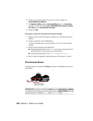 2 Clique com o botão direito do mouse no círculo e clique em
SteeringWheels Options.
3 No Options Editor, página SteeringWheels sob o nó Interface,
selecione a caixa de seleção Usar velocidade linear para o ponto
de visão na área ferramenta Navegar.
4 Clique em OK.
Para ajustar a altura da vista atual da ferramenta Navegar
1 Exiba um dos círculos Navegação completa ou o minicírculo Tour do
edifício.
2 Clique e pressione o setor (Rebobinar).
O cursor é alterado para o cursor Navegar e o ícone Círculo central é
exibido.
3 Efetue um dos seguintes procedimentos:
■ Mantenha pressionada a tecla Shift para ativar a ferramenta Para
cima/Para baixo e arraste para cima ou para baixo.
■ Mantenha pressionada a tecla Para cima ou Para baixo.
4 Solte o botão do dispositivo apontador para retornar para o círculo.
Ferramenta Zoom
É possível utilizar a ferramenta Zoom para alterar a ampliação do zoom de
um modelo.
OBSERVAÇÃO Ao iniciar a ferramenta Zoom do círculo Navegação completa,
o aumento incremental do zoom deve estar ativado no Options Editor para que
seja possível usar o comandoCTRL + clique e SHIFT + clique.
280 | Capítulo 5 Explorar seu modelo
 