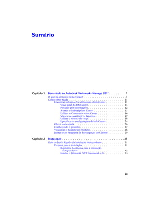 Sumário
Capítulo 1 Bem-vindo ao Autodesk Navisworks Manage 2012 . . . . . . . . 1
O que há de novo nesta versão? . . . . . . . . . . . . . . . . . . . . . . 1
Como obter Ajuda . . . . . . . . . . . . . . . . . . . . . . . . . . . . . 11
Encontrar informações utilizando o InfoCenter . . . . . . . . . . 11
Visão geral do InfoCenter . . . . . . . . . . . . . . . . . . . 11
Procurar por informações . . . . . . . . . . . . . . . . . . . 12
Acessar o Subscription Center . . . . . . . . . . . . . . . . 13
Utilizar o Communication Center . . . . . . . . . . . . . . 16
Salvar e acessar tópicos favoritos . . . . . . . . . . . . . . . 17
Utilizar o sistema de Help . . . . . . . . . . . . . . . . . . . 18
Especificar as configurações do InfoCenter . . . . . . . . . . 24
Obter mais ajuda . . . . . . . . . . . . . . . . . . . . . . . . . . 26
Conhecendo o produto . . . . . . . . . . . . . . . . . . . . . . . 27
Visualizar o Readme do produto . . . . . . . . . . . . . . . . . . 28
Juntar-se ao Programa de Participação do Cliente . . . . . . . . . 29
Capítulo 2 Instalação . . . . . . . . . . . . . . . . . . . . . . . . . . . . . 31
Guia de Início Rápido da Instalação Independente . . . . . . . . . . . . 31
Preparar para a instalação . . . . . . . . . . . . . . . . . . . . . . 31
Requisitos do sistema para a instalação
independente . . . . . . . . . . . . . . . . . . . . . . . . 32
Instalar o Microsoft .NET Framework 4.0 . . . . . . . . . . . 33
iii
 