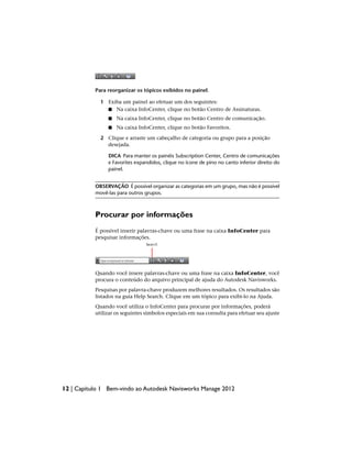 Para reorganizar os tópicos exibidos no painel.
1 Exiba um painel ao efetuar um dos seguintes:
■ Na caixa InfoCenter, clique no botão Centro de Assinaturas.
■ Na caixa InfoCenter, clique no botão Centro de comunicação.
■ Na caixa InfoCenter, clique no botão Favoritos.
2 Clique e arraste um cabeçalho de categoria ou grupo para a posição
desejada.
DICA Para manter os painéis Subscription Center, Centro de comunicações
e Favorites expandidos, clique no ícone de pino no canto inferior direito do
painel.
OBSERVAÇÃO É possível organizar as categorias em um grupo, mas não é possível
movê-las para outros grupos.
Procurar por informações
É possível inserir palavras-chave ou uma frase na caixa InfoCenter para
pesquisar informações.
Quando você insere palavras-chave ou uma frase na caixa InfoCenter, você
procura o conteúdo do arquivo principal de ajuda do Autodesk Navisworks.
Pesquisas por palavra-chave produzem melhores resultados. Os resultados são
listados na guia Help Search. Clique em um tópico para exibi-lo na Ajuda.
Quando você utiliza o InfoCenter para procurar por informações, poderá
utilizar os seguintes símbolos especiais em sua consulta para efetuar seu ajuste
12 | Capítulo 1 Bem-vindo ao Autodesk Navisworks Manage 2012
 
