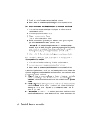 3 Arraste na vertical para aproximar ou afastar o zoom.
4 Solte o botão do dispositivo apontador para retornar para o círculo.
Para ampliar o zoom em uma área do modelo ao especificar uma janela
1 Exiba um dos círculos de navegação completa ou o minicírculo de
visualização de objeto.
2 Mantenha pressionada a tecla Shift.
3 Clique e pressione o setor Zoom.
O cursor muda para o cursor Zoom.
4 Arraste o dispositivo apontador para definir o canto oposto da janela
que define a área na qual deseja aplicar o zoom.
OBSERVAÇÃO Ao manter pressionada a tecla Ctrl enquanto define o
segundo ponto da janela, determina se o primeiro ponto da janela é usado
como o canto ou centro da janela sendo arrastada. Quando a tecla Ctrl é
mantida pressionada, o primeiro ponto define o centro da janela.
5 Solte o botão do dispositivo apontador para retornar para o círculo.
Para aumentar ou diminuir o zoom ao rolar a roda do mouse quando os
SteeringWheels são exibidos
1 Exiba um dos círculos que não seja o círculo Tour do edifício.
2 Mova a roda do mouse para aproximar e afastar o zoom.
3 Solte o botão do dispositivo apontador para retornar para o círculo.
É possível usar a ferramenta Zoom para alterar a ampliação de um modelo. As
seguintes combinações de clique e tecla estão disponíveis para controlar como
a ferramenta Zoom se comporta:
■ Clique. Se clicar na ferramenta Zoom no círculo, a vista atual é ampliada
por um fator de 25 por cento. Se estiver usando o círculo Navegação
completa, o aumento incremental do zoom deve estar ativado no Options
Editor.
■ SHIFT+clique. Se mantiver pressionada a tecla SHIFT antes de clicar na
ferramenta Zoom em um círculo, a vista atual tem o zoom reduzido por
um fator de 25%. O zoom é aplicado na localização do cursor, e não do
ponto de giro atual.
■ Ctrl + clique. Se a tecla Ctrl for mantida pressionada antes de clicar na
ferramenta Zoom em um círculo, a vista atual tem o zoom aumentado por
282 | Capítulo 5 Explorar seu modelo
 