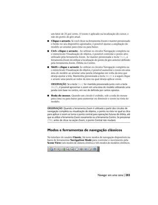 um fator de 25 por cento. O zoom é aplicado na localização do cursor, e
não do ponto de giro atual.
■ Clique e arraste. Se você clicar na ferramenta Zoom e manter pressionado
o botão no seu dispositivo apontador, é possível ajustar a ampliação do
modelo ao arrastar para cima ou para baixo.
■ Ctrl+ clique e arraste. Ao utilizar os círculos Navegação completa ou
o minicírculo Visualização de objetos, é possível controlar o ponto alvo
utilizado pela ferramenta Zoom. Ao manter pressionada a tecla Ctrl, a
ferramenta Zoom irá utilizar a localização do ponto de giro anterior definido
pela ferramenta Zoom, Órbita ou Centro.
■ Shift+ clique e arraste Ao utilizar os círculos Navegação completa ou
o minicírculo Visualização de objetos, é possível aumentar o zoom em uma
área do modelo ao arrastar uma janela retangular em volta da área que
deseja ajustar a tela. Mantenha pressionada a tecla Shift e a seguir clique
e arraste uma janela ao redor da área na qual deseja aplicar zoom.
OBSERVAÇÃO Se a tecla Ctrl for mantida pressionada junto com a tecla
Shift, é possível aproximar o zoom em uma área do modelo utilizando uma
janela com base no centro, em vez de definida por cantos opostos.
■ Roda do mouse. Quando um círculo é exibido, role a roda do mouse
para cima ou para baixo para aumentar ou diminuir o zoom na vista do
modelo.
OBSERVAÇÃO Quando a ferramenta Zoom é utilizada a partir dos círculos de
navegação completa ou visualização de objetos, o ponto na vista no qual se clica
para aplicar o zoom se torna o ponto central para operações futuras de órbita, até
que se utilize a ferramenta Zoom novamente ou a ferramenta Centro. Se pressionar
CTRL antes de clicar na seção Zoom, o ponto Central não mudará.
Modos e ferramentas de navegação clássicos
Na interface do usuário Classic, há nove modos de navegação disponíveis na
barra de ferramentas Navigation Mode para controlar o movimento pela
Scene View: seis modos de câmera cêntrica e três modos de modelos cêntricos.
Navegar em uma cena | 283
 