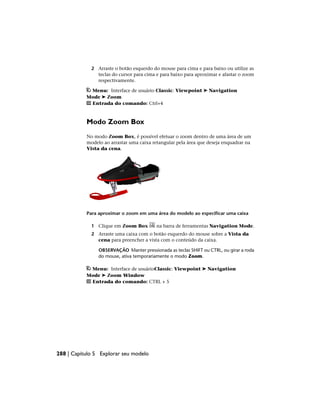 2 Arraste o botão esquerdo do mouse para cima e para baixo ou utilize as
teclas do cursor para cima e para baixo para aproximar e afastar o zoom
respectivamente.
Menu: Interface de usuário Classic: Viewpoint ➤ Navigation
Mode ➤ Zoom
Entrada do comando: Ctrl+4
Modo Zoom Box
No modo Zoom Box, é possível efetuar o zoom dentro de uma área de um
modelo ao arrastar uma caixa retangular pela área que deseja enquadrar na
Vista da cena.
Para aproximar o zoom em uma área do modelo ao especificar uma caixa
1 Clique em Zoom Box na barra de ferramentas Navigation Mode.
2 Arraste uma caixa com o botão esquerdo do mouse sobre a Vista da
cena para preencher a vista com o conteúdo da caixa.
OBSERVAÇÃO Manter pressionada as teclas SHIFT ou CTRL, ou girar a roda
do mouse, ativa temporariamente o modo Zoom.
Menu: Interface de usuárioClassic: Viewpoint ➤ Navigation
Mode ➤ Zoom Window
Entrada do comando: CTRL + 5
288 | Capítulo 5 Explorar seu modelo
 