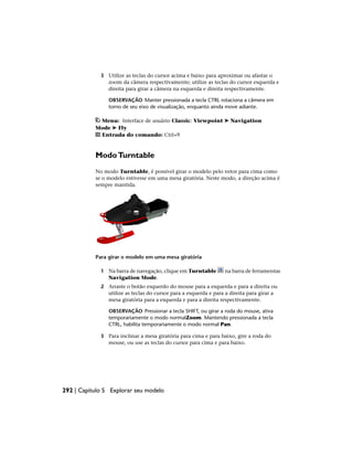 3 Utilize as teclas do cursor acima e baixo para aproximar ou afastar o
zoom da câmera respectivamente; utilize as teclas do cursor esquerda e
direita para girar a câmera na esquerda e direita respectivamente.
OBSERVAÇÃO Manter pressionada a tecla CTRL rotaciona a câmera em
torno de seu eixo de visualização, enquanto ainda move adiante.
Menu: Interface de usuário Classic: Viewpoint ➤ Navigation
Mode ➤ Fly
Entrada do comando: Ctrl+9
ModoTurntable
No modo Turntable, é possível girar o modelo pelo vetor para cima como
se o modelo estivesse em uma mesa giratória. Neste modo, a direção acima é
sempre mantida.
Para girar o modelo em uma mesa giratória
1 Na barra de navegação, clique em Turntable na barra de ferramentas
Navigation Mode.
2 Arraste o botão esquerdo do mouse para a esquerda e para a direita ou
utilize as teclas do cursor para a esquerda e para a direita para girar a
mesa giratória para a esquerda e para a direita respectivamente.
OBSERVAÇÃO Pressionar a tecla SHIFT, ou girar a roda do mouse, ativa
temporariamente o modo normalZoom. Mantendo pressionada a tecla
CTRL, habilita temporariamente o modo normal Pan.
3 Para inclinar a mesa giratória para cima e para baixo, gire a roda do
mouse, ou use as teclas do cursor para cima e para baixo.
292 | Capítulo 5 Explorar seu modelo
 