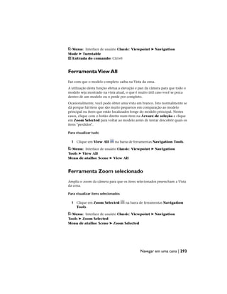 Menu: Interface de usuário Classic: Viewpoint ➤ Navigation
Mode ➤ Turntable
Entrada do comando: Ctrl+0
FerramentaView All
Faz com que o modelo completo caiba na Vista da cena.
A utilização desta função efetua a elevação e pan da câmera para que todo o
modelo seja mostrado na vista atual, o que é muito útil caso você se perca
dentro de um modelo ou o perde por completo.
Ocasionalmente, você pode obter uma vista em branco. Isto normalmente se
dá porque há itens que são muito pequenos em comparação ao modelo
principal ou itens que estão localizados longe do modelo principal. Nestes
casos, clique com o botão direito num item na Árvore de seleção e clique
em Zoom Selected para voltar ao modelo antes de tentar descobrir quais os
itens "perdidos".
Para visualizar tudo
1 Clique em View All na barra de ferramentas Navigation Tools.
Menu: Interface de usuário Classic: Viewpoint ➤ Navigation
Tools ➤ View All
Menu de atalho: Scene ➤ View All
Ferramenta Zoom selecionado
Amplia o zoom da câmera para que os itens selecionados preencham a Vista
da cena.
Para visualizar itens selecionados
1 Clique em Zoom Selected na barra de ferramentas Navigation
Tools.
Menu: Interface de usuário Classic: Viewpoint ➤ Navigation
Tools ➤ Zoom Selected
Menu de atalho: Scene ➤ Zoom Selected
Navegar em uma cena | 293
 