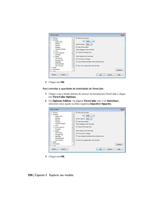 3 Clique em OK.
Para controlar a opacidade de inatividade do ViewCube
1 Clique com o botão direito do mouse na ferramenta ViewCube e clique
em ViewCube Options.
2 No Options Editor, na página ViewCube sob o nó Interface ,
selecione uma opção na lista suspensa Inactive Opacity.
3 Clique em OK.
296 | Capítulo 5 Explorar seu modelo
 