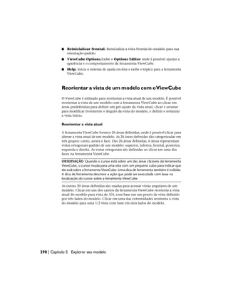 ■ Reinicializar frontal. Reinicializa a vista Frontal do modelo para sua
orientação-padrão.
■ ViewCube Options.Exibe o Options Editor onde é possível ajustar a
aparência e o comportamento da ferramenta ViewCube.
■ Help. Inicia o sistema de ajuda on-line e exibe o tópico para a ferramenta
ViewCube.
Reorientar a vista de um modelo com oViewCube
O ViewCube é utilizado para reorientar a vista atual de um modelo. É possível
reorientar a vista de um modelo com a ferramenta ViewCube ao clicar em
áreas predefinidas para definir um pré-ajuste da vista atual, clicar e arrastar
para modificar livremente o ângulo da vista do modelo, e definir e restaurar
a vista Início.
Reorientar a vista atual
A ferramenta ViewCube fornece 26 áreas definidas, onde é possível clicar para
alterar a vista atual de um modelo. As 26 áreas definidas são categorizadas em
três grupos: canto, aresta e face. Das 26 áreas definidas, 6 áreas representam
vistas ortogonais-padrão de um modelo: superior, inferior, frontal, posterior,
esquerda e direita. As vistas ortogonais são definidas ao clicar em uma das
faces na ferramenta ViewCube.
OBSERVAÇÃO Quando o cursor está sobre um das áreas clicáveis da ferramenta
ViewCube, o cursor muda para uma seta com um pequeno cubo para indicar que
ele está sobre a ferramenta ViewCube. Uma dica de ferramenta também é exibida.
A dica de ferramenta descreve a ação que pode ser executada com base na
localização do cursor sobre a ferramenta ViewCube.
As outras 20 áreas definidas são usadas para acessar vistas angulares de um
modelo. Clicar em um dos cantos da ferramenta ViewCube reorienta a vista
atual do modelo para vista de 3/4, com base em um ponto de vista definido
por três lados do modelo. Clicar em uma das extremidades reorienta a vista
do modelo para uma 1/2 vista com base em dois lados do modelo.
298 | Capítulo 5 Explorar seu modelo
 