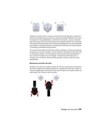 Também é possível clicar e arrastar a ferramenta ViewCube para reorientar a
vista de um modelo para um ponto de vista personalizado diferente dos outros
26 pontos de vista predefinidos. Conforme você arrasta, o cursor é alterado
para indicar que você está reorientando a vista atual do modelo. Se você arrastar
a ferramenta ViewCube perto das orientações predefinidas e ele estiver definido
para alinhar à vista mais próxima, a ferramenta ViewCube vai rotacionar para
a orientação predefinida mais próxima.
O contorno da ferramenta ViewCube auxilia a identificar a forma da orientação
na qual ela se encontra: padrão ou fixa. Quando a ferramenta ViewCube está
na orientação padrão, não orientada para uma das 26 vistas predefinidas, o
seu contorno é exibido como tracejado. A ferramenta ViewCube tem o
contorno em um linha contínua sólida quando é restrita a uma das vistas
predefinidas.
Rotacionar uma face da vista
Quando você exibe um modelo a partir de uma das vistas de face, dois botões
de seta de rolagem são exibidos próximos a ferramenta ViewCube. Utilize as
setas de rolagem para rotacionar a vista atual 90º graus no sentido horário ou
anti-horário em volta do centro da vista.
Navegar em uma cena | 299
 