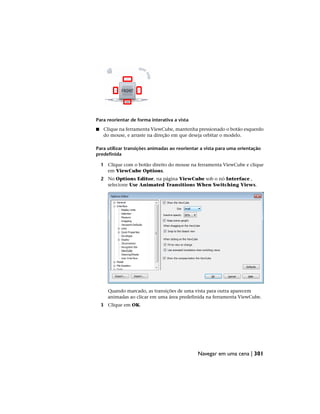 Para reorientar de forma interativa a vista
■ Clique na ferramenta ViewCube, mantenha pressionado o botão esquerdo
do mouse, e arraste na direção em que deseja orbitar o modelo.
Para utilizar transições animadas ao reorientar a vista para uma orientação
predefinida
1 Clique com o botão direito do mouse na ferramenta ViewCube e clique
em ViewCube Options.
2 No Options Editor, na página ViewCube sob o nó Interface ,
selecione Use Animated Transitions When Switching Views.
Quando marcado, as transições de uma vista para outra aparecem
animadas ao clicar em uma área predefinida na ferramenta ViewCube.
3 Clique em OK.
Navegar em uma cena | 301
 