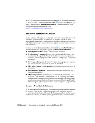 Se você for um membro de assinatura, poderá acessar os serviços de assinatura
ao clicar no botão Communication Center na caixa InfoCenter, e a
seguir clicando no link Subscription Center. Para aprender mais sobre
membros de assinatura Autodesk, visite
http://www.autodesk.com/subscriptioncenter.
Sobre o Subscription Center
Com o Autodesk Subscription, você obtém as versões recentes do software da
Autodesk, aprimoramentos incrementais do produto, suporte da Web
personalizado por técnicos especializados da Autodesk e aprendizado eletrônico
autodidático. Os serviços de assinatura estão disponíveis somente para membros
com assinatura.
Ao clicar no botão Communication Center na caixa InfoCenter, os
membros têm acesso às seguintes opções (no Subscription Center):
■ Subscription status. Verifica o status de sua assinatura.
■ Create support request. Fornece uma comunicação direta um-a-um
com técnicos de suporte da Autodesk. Você recebe respostas rápidas e
completas para suas perguntas sobre instalação, configuração e solução de
problemas.
■ View support requests. Acompanha e gerencia suas perguntas e respostas
por meio do sistema de suporte de ponta da Autodesk.
■ Edit Subscription Center profile. Configura e mantém sua conta de
assinatura.
■ View support requests. Contém lições interativas organizadas em
catálogos de produtos.
■ e-Learning Lessons. (Somente para os membros de assinatura). Cada
lição dura 15-30 minutos e contém exercícios ao vivo, com uma opção
para usar uma simulação ao invés do software aplicativo. É possível usar
uma ferramenta de avaliação on-line que identifique falhas de qualificações,
determine quais lições serão mais úteis e avalie o progresso do aprendizado
Recursos e Privacidade de Assinatura
Os recursos de assinatura fornecem funções interativas de produtos por meio
da Internet. Cada vez que você acessa os recursos de assinatura (como o
e-Learning ou Create Support Request) do Communication Center em um
produto da Autodesk, as informações do produto (como o número de série,
14 | Capítulo 1 Bem-vindo ao Autodesk Navisworks Manage 2012
 