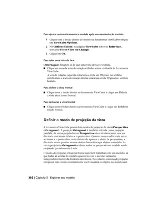Para ajustar automaticamente o modelo após uma reorientação da vista
1 Clique com o botão direito do mouse na ferramenta ViewCube e clique
em ViewCube Options.
2 No Options Editor, na página ViewCube sob o nó Interface ,
selecione Fit-to-View on Change.
3 Clique em OK.
Para rolar uma vista de face
Observação: Assegure-se de que uma vista de face é exibida.
■ Clique em uma da setas de rotação exibidas acima e à direita da ferramenta
ViewCube.
A seta de rotação esquerda rotaciona a vista em 90 graus no sentido
anti-horário e a seta de rotação direita rotaciona a vista 90 graus no sentido
horário.
Para definir a vista frontal
■ Clique com o botão direito na ferramenta ViewCube e clique em Definir
a vista atual como frontal.
Para restaurar a vista frontal
■ Clique com o botão direito na ferramenta ViewCube e clique em Redefinir
o lado frontal.
Definir o modo de projeção da vista
A ferramenta ViewCube possui dois modos de projeção de vista (Perspectiva
e Ortogonal). A projeção Ortogonal é também referida como projeção
paralela. As vistas projetadas em Perspectiva são calculadas com base na
distância da câmera teórica e o ponto alvo. Quanto menor a distância entre
a câmera e o ponto alvo, mais distorcido aparece o efeito de perspectiva; a
distância maior produz menos efeitos distorcidos que afetam o modelo. As
vistas projetadas Ortogonais exibem todos os pontos de um modelo sendo
projetado paralelamente à tela.
O modo de projeção ortogonal torna mais fácil trabalhar com um modelo, já
que todas as arestas do modelo aparecem com o mesmo tamanho,
independentemente da distância da câmera. No entanto, o modo de projeção
ortogonal não é como normalmente você visualiza os objetos no mundo real.
302 | Capítulo 5 Explorar seu modelo
 