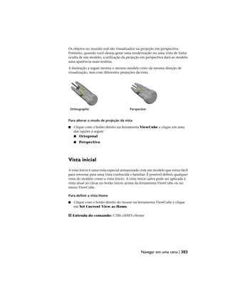 Os objetos no mundo real são visualizados na projeção em perspectiva.
Portanto, quando você deseja gerar uma renderização ou uma vista de linha
oculta de um modelo, a utilização da projeção em perspectiva dará ao modelo
uma aparência mais realista.
A ilustração a seguir mostra o mesmo modelo visto da mesma direção de
visualização, mas com diferentes projeções da vista.
Perspective
Orthographic
Para alterar o modo de projeção da vista
■ Clique com o botão direito na ferramenta ViewCube e clique em uma
das opções a seguir:
■ Ortogonal
■ Perspectiva
Vista inicial
A vista Início é uma vista especial armazenada com um modelo que torna fácil
para retornar para uma vista conhecida e familiar. É possível definir qualquer
vista do modelo como a vista Início. A vista Início salva pode ser aplicada à
vista atual ao clicar no botão Início acima da ferramenta ViewCube ou no
menu ViewCube.
Para definir a vista Home
■ Clique com o botão direito do mouse na ferramenta ViewCube e clique
em Set Current View as Home.
Entrada do comando: CTRL+SHIFT+Home
Navegar em uma cena | 303
 