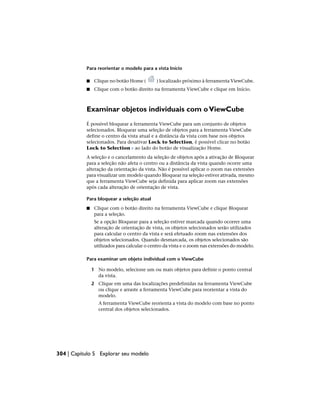 Para reorientar o modelo para a vista Início
■ Clique no botão Home ( ) localizado próximo à ferramenta ViewCube.
■ Clique com o botão direito na ferramenta ViewCube e clique em Início.
Examinar objetos individuais com oViewCube
É possível bloquear a ferramenta ViewCube para um conjunto de objetos
selecionados. Bloquear uma seleção de objetos para a ferramenta ViewCube
define o centro da vista atual e a distância da vista com base nos objetos
selecionados. Para desativar Lock to Selection, é possível clicar no botão
Lock to Selection ao lado do botão de visualização Home.
A seleção e o cancelamento da seleção de objetos após a ativação de Bloquear
para a seleção não afeta o centro ou a distância da vista quando ocorre uma
alteração da orientação da vista. Não é possível aplicar o zoom nas extensões
para visualizar um modelo quando Bloquear na seleção estiver ativada, mesmo
que a ferramenta ViewCube seja definida para aplicar zoom nas extensões
após cada alteração de orientação de vista.
Para bloquear a seleção atual
■ Clique com o botão direito na ferramenta ViewCube e clique Bloquear
para a seleção.
Se a opção Bloquear para a seleção estiver marcada quando ocorrer uma
alteração de orientação de vista, os objetos selecionados serão utilizados
para calcular o centro da vista e será efetuado zoom nas extensões dos
objetos selecionados. Quando desmarcada, os objetos selecionados são
utilizados para calcular o centro da vista e o zoom nas extensões do modelo.
Para examinar um objeto individual com o ViewCube
1 No modelo, selecione um ou mais objetos para definir o ponto central
da vista.
2 Clique em uma das localizações predefinidas na ferramenta ViewCube
ou clique e arraste a ferramenta ViewCube para reorientar a vista do
modelo.
A ferramenta ViewCube reorienta a vista do modelo com base no ponto
central dos objetos selecionados.
304 | Capítulo 5 Explorar seu modelo
 