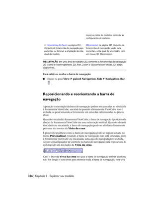 mover ao redor do modelo e controlar as
configurações de realismo.
3Dconnexion na página 321 Conjunto de
ferramentas de navegação usado para
4. Ferramentas de Zoom na página 261.
Conjunto de ferramentas de navegação para
reorientar a vista atual de um modelo com
um mouse 3D 3Dconnexion.
aumentar ou diminuir a ampliação da vista
atual do modelo.
OBSERVAÇÃO Em uma área de trabalho 2D, somente as ferramentas de navegação
2D (como o SteeringWheels 2D, Pan, Zoom e 3Dconnexion Modo 2D) estão
disponíveis.
Para exibir ou ocultar a barra de navegação
■ Clique na guia View ➤ painel Navigation Aids ➤ Navigation Bar
.
Reposicionando e reorientando a barra de
navegação
A posição e orientação da barra de navegação podem ser ajustadas ao vinculá-la
à ferramenta ViewCube, encaixá-la quando a ferramenta ViewCube não é
exibida ou posicionando-a livremente em uma das extremidades da janela
atual.
Quando vinculada à ferramenta ViewCube, a barra de navegação é posicionada
abaixo da ferramenta ViewCube em uma orientação vertical. Quando não está
vinculada ou encaixada, a barra de navegação pode ser alinhada livremente
por uma das arestas da Vista da cena.
É possível especificar como a barra de navegação pode ser reposicionada no
menu Personalizar. Quando a barra de navegação não está vinculada com
à ferramenta ViewCube ou encaixada, uma alça de manipulação é exibida.
Arraste o manipulador de controle na barra de navegação para reposicioná-lo
ao longo de um dos lados da Vista da cena.
Caso o lado da Vista da cena no qual a barra de navegação estiver alinhada
não for longo o suficiente para mostrar toda a barra de navegação, esta será
306 | Capítulo 5 Explorar seu modelo
 