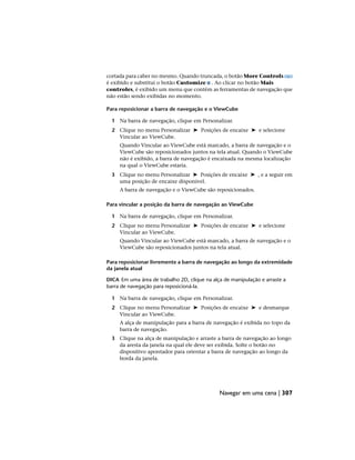 cortada para caber no mesmo. Quando truncada, o botão More Controls
é exibido e substitui o botão Customize . Ao clicar no botão Mais
controles, é exibido um menu que contém as ferramentas de navegação que
não estão sendo exibidas no momento.
Para reposicionar a barra de navegação e o ViewCube
1 Na barra de navegação, clique em Personalizar.
2 Clique no menu Personalizar ➤ Posições de encaixe ➤ e selecione
Vincular ao ViewCube.
Quando Vincular ao ViewCube está marcado, a barra de navegação e o
ViewCube são reposicionados juntos na tela atual. Quando o ViewCube
não é exibido, a barra de navegação é encaixada na mesma localização
na qual o ViewCube estaria.
3 Clique no menu Personalizar ➤ Posições de encaixe ➤ , e a seguir em
uma posição de encaixe disponível.
A barra de navegação e o ViewCube são reposicionados.
Para vincular a posição da barra de navegação ao ViewCube
1 Na barra de navegação, clique em Personalizar.
2 Clique no menu Personalizar ➤ Posições de encaixe ➤ e selecione
Vincular ao ViewCube.
Quando Vincular ao ViewCube está marcado, a barra de navegação e o
ViewCube são reposicionados juntos na tela atual.
Para reposicionar livremente a barra de navegação ao longo da extremidade
da janela atual
DICA Em uma área de trabalho 2D, clique na alça de manipulação e arraste a
barra de navegação para reposicioná-la.
1 Na barra de navegação, clique em Personalizar.
2 Clique no menu Personalizar ➤ Posições de encaixe ➤ e desmarque
Vincular ao ViewCube.
A alça de manipulação para a barra de navegação é exibida no topo da
barra de navegação.
3 Clique na alça de manipulação e arraste a barra de navegação ao longo
da aresta da janela na qual ele deve ser exibida. Solte o botão no
dispositivo apontador para orientar a barra de navegação ao longo da
borda da janela.
Navegar em uma cena | 307
 