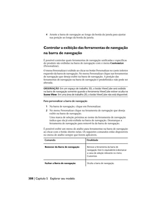 4 Arraste a barra de navegação ao longo da borda da janela para ajustar
sua posição ao longo da borda da janela.
Controlar a exibição das ferramentas de navegação
na barra de navegação
É possível controlar quais ferramentas de navegação unificadas e específicas
do produto são exibidas na barra de navegação com o menu Customize
(Personalizar).
O menu Personalizar é exibido ao clicar no botão Personalizar no canto inferior
esquerdo da barra de navegação. No menu Personalizar clique nas ferramentas
de navegação que deseja exibir na barra de navegação. A posição das
ferramentas de navegação na barra de navegação é predefinida e não pode ser
alterada.
OBSERVAÇÃO Em um espaço de trabalho 3D, o botão ViewCube será exibido
na barra de navegação somente quando a ferramenta ViewCube estiver oculta na
Scene View. Em uma área de trabalho 2D, o botão ViewCube não está disponível.
Para personalizar a barra de navegação
1 Na barra de navegação, clique em Personalizar.
2 No menu Personalizar clique na ferramenta de navegação que deseja
exibir na barra de navegação.
Uma marca de seleção próxima ao nome da ferramenta de navegação
indica que ela já está exibida na barra de navegação. Desmarque a
ferramenta de navegação para removê-la da barra de navegação.
É possível exibir um menu de atalho para ferramentas na barra de navegação
ao clicar com o botão direito nelas. Os seguintes comandos estão disponíveis
no menu de atalho sempre que forem aplicáveis.
Finalidade
Comando
Remove a ferramenta da barra de
navegação. Este é o equivalente à desmarcar
Remover da Barra de navegação
a caixa de seleção relevante no menu
Customize.
Oculta a barra de navegação.
Fechar a Barra de navegação
308 | Capítulo 5 Explorar seu modelo
 