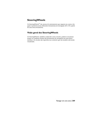 SteeringWheels
Os SteeringWheels™ são menus de rastreamento que seguem seu cursor, dos
quais é possível acessar diferentes ferramentas de navegação 2D e 3D a partir
de uma única ferramenta.
Visão geral dos SteeringWheels
Os SteeringWheels, também conhecido como círculos, podem economizar
tempo ao combinar muitas das ferramentas de navegação em uma única
interface. Os círculos são específicos ao contexto que um modelo está sendo
visualizado.
Navegar em uma cena | 309
 