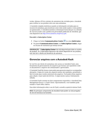 versão, idioma e ID do contrato de assinatura) são enviadas para a Autodesk
para verificar se seu produto está com uma assinatura.
A Autodesk compila estatísticas usando as informações enviadas para os
recursos de assinatura, para monitorar como estão sendo usados e como podem
ser aprimorados. A Autodesk mantém a informação fornecida por ou coletada
de você de acordo com a política de privacidade publicada da Autodesk, que
está disponível em http://www.autodesk.com/privacy-ptb.
Para abrir o Subscription Center
1 Clique no botão Communication Center na caixa InfoCenter.
2 No painel Communication Center, em Subscription Center, clique
no recurso de assinatura que deseja acessar.
OBSERVAÇÃO O Subscription Center não está disponível para todos os usuários
do produto. Se o Subscription Resources não estiver disponível em seu produto,
este não tem o direito aos benefícios da assinatura.
Gerenciar arquivos com o AutodeskVault
Se você for um cliente de assinatura, tem acesso ao Autodesk Vault, uma
ferramenta de gerenciamento de arquivos que fornece um repositório onde
os documentos e arquivos são armazenados e gerenciados.
O Autodesk Vault lhe fornece mais poder para gerenciar arquivos e acompanhar
alterações. Cópias de versão dos arquivos mestre são mantidos, permitindo a
fácil reversão para versões anteriores dos arquivos. Você pode retirar arquivos
para edição e mais tarde devolvê-los. A cópia mestre nunca é diretamente
editada.
O Autodesk Vault consiste em dois componentes requeridos: o Autodesk Data
Management Server e o Vault Client. Opcionalmente, você também pode
instalar o Vault Office Add-in.
Para obter informações sobre o uso do Vault, consulte a ajuda do sistema Vault.
DICA Os principais componentes do Autodesk Vault podem ser descarregados
do site de Assinatura da Autodesk.
Como obter Ajuda | 15
 