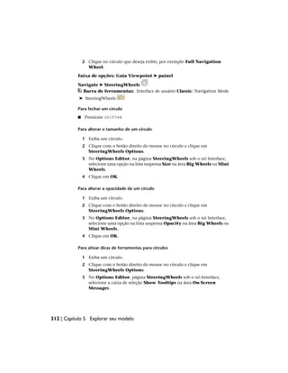 2 Clique no círculo que deseja exibir, por exemplo Full Navigation
Wheel.
Faixa de opções: Guia Viewpoint ➤ painel
Navigate ➤ SteeringWheels
Barra de ferramentas: Interface de usuário Classic: Navigation Mode
➤ SteeringWheels
Para fechar um círculo
■ Pressione SHIFT+W
Para alterar o tamanho de um círculo
1 Exiba um círculo.
2 Clique com o botão direito do mouse no círculo e clique em
SteeringWheels Options.
3 No Options Editor, na página SteeringWheels sob o nó Interface,
selecione uma opção na lista suspensa Size na área Big Wheels ou Mini
Wheels.
4 Clique em OK.
Para alterar a opacidade de um círculo
1 Exiba um círculo.
2 Clique com o botão direito do mouse no círculo e clique em
SteeringWheels Options.
3 No Options Editor, na página SteeringWheels sob o nó Interface,
selecione uma opção na lista suspensa Opacity na área Big Wheels ou
Mini Wheels.
4 Clique em OK.
Para ativar dicas de ferramentas para círculos
1 Exiba um círculo.
2 Clique com o botão direito do mouse no círculo e clique em
SteeringWheels Options.
3 No Options Editor, página SteeringWheels sob o nó Interface,
selecione a caixa de seleção Show Tooltips na área On-Screen
Messages.
312 | Capítulo 5 Explorar seu modelo
 