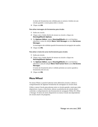 As dicas de ferramentas são exibidas para os setores e botões em um
círculo quando o cursor passa sobre o círculo.
4 Clique em OK.
Para ativar mensagens de ferramentas para círculos
1 Exiba um círculo.
2 Clique com o botão direito do mouse no círculo e clique em
SteeringWheels Options.
3 No Options Editor, página SteeringWheels sob o nó Interface,
selecione a caixa de seleção Show Tool Messages na área On-Screen
Messages.
As mensagens são exibidas quando ferramentas de navegação são usadas.
4 Clique em OK.
Para ativar o texto do cursor da ferramenta para círculos
1 Exiba um círculo.
2 Clique com o botão direito do mouse no círculo e clique em
SteeringWheels Options.
3 No Options Editor, página SteeringWheels sob o nó Interface,
selecione a caixa de seleção Show Tool Cursor Text na área On-Screen
Messages.
O nome da ferramenta ativa é exibido próximo ao cursor quando a
ferramenta está em uso.
4 Clique em OK.
Menu Wheel
No menu Wheel, é possível alternar entre diferentes círculos e alterar o
comportamento de algumas ferramentas de navegação no círculo atual.
Utilize o menu Círculo para alternar entre os círculos grande e mini que estão
disponíveis, ir para a vista Início, alterar as preferências do círculo atual e
controlar o comportamento das ferramentas de navegação Órbita 3D, Olhar
e Navegar. Os itens do menu disponíveis no menu Círculo são dependentes
do círculo atual e do programa.
Navegar em uma cena | 313
 