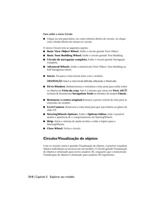 Para exibir o menu Círculo
■ Clique na seta para baixo, no canto inferior direito do círculo, ou clique
com o botão direito do mouse no círculo.
O menu Círculo tem as seguintes opções:
■ Basic View Object Wheel. Exibe o círculo grande View Object.
■ Basic Tour Building Wheel. Exibe o círculo grande Tour Building.
■ Círculo de navegação completa. Exibe o círculo grande Navegação
completa.
■ Advanced Wheels. Exibe o minicírculo View Object, Tour Building ou
Full Navigation wheel.
■ Início. Vai para a vista Inicial salva com o modelo.
OBSERVAÇÃO Esta é a vista Inicial definida utilizando o ViewCube.
■ Fit to Window. Redimensiona e centraliza a vista atual para exibir todos
os objetos na Vista da cena. Isso é o mesmo que clicar em View All
na barra de ferramentas Navigation Tools na interface de usuário Classic.
■ Restaurar o centro original.Restaura o ponto central da vista para as
extensões do modelo.
■ Level Camera. Rotaciona a vista atual para que seja relativa ao plano de
chão XY.
■ SteeringWheels Options. Exibe o Options Editor onde é possível
ajustar a aparência de o comportamento do SteeringWheels.
■ Help. Inicia o sistema de ajuda on-line e exibe o tópico para o
SteeringWheels.
■ Close Wheel. Fecha o círculo.
CírculosVisualização de objetos
Com os círculos (mini e grande) Visualização de objetos, é possível visualizar
objetos individuais ou recursos em um modelo. O círculo grande Visualização
de objetos é otimizado para novos usuários 3D, enquanto que o minicírculo
Visualização de objetos é otimizado para usuários 3D experientes.
314 | Capítulo 5 Explorar seu modelo
 
