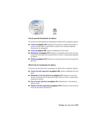 Círculo grandeVisualização de objetos
Os setores do círculo grande de visualização de objeto têm as seguintes opções:
■ Centro na página 266. Especifica um ponto no modelo para ajustar o
centro da vista atual, ou para alterar o ponto alvo usado por algumas
ferramentas de navegação.
■ Zoom na página 280. Ajusta a ampliação da vista atual.
■ Rebobinar na página 275. Restaura a orientação mais recente da vista.
É possível mover para trás ou para frente ao clicar e arrastar para esquerda
ou direita.
■ Órbita na página 270. Rotaciona a vista atual em torno de um ponto de
giro fixo.
Minicírculo de visualização de objetos
Os setores do minicírculo de visualização de objeto têm as seguintes opções:
■ Zoom (Círculo superior) na página 280. Ajusta a ampliação da vista
atual.
■ Rebobinar (Círculo direito) na página 275. Restaura a vista mais
recente. É possível mover para trás ou para frente ao clicar e arrastar para
esquerda ou direita.
■ Pan (Círculo inferior) na página 261. Reposiciona a vista atual ao
efetuar o pan.
■ Órbita (Círculo esquerdo) na página 270. Rotaciona a vista atual em
torno de um ponto de pivô fixo.
Navegar em uma cena | 315
 