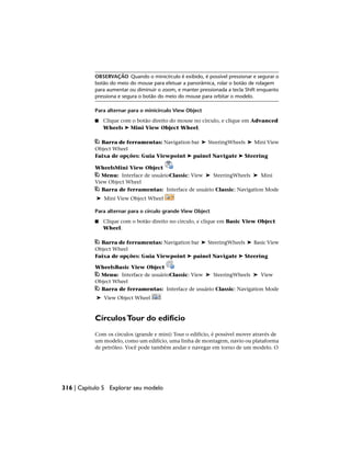 OBSERVAÇÃO Quando o minicírculo é exibido, é possível pressionar e segurar o
botão do meio do mouse para efetuar a panorâmica, rolar o botão de rolagem
para aumentar ou diminuir o zoom, e manter pressionada a tecla Shift enquanto
pressiona e segura o botão do meio do mouse para orbitar o modelo.
Para alternar para o minicírculo View Object
■ Clique com o botão direito do mouse no círculo, e clique em Advanced
Wheels ➤ Mini View Object Wheel.
Barra de ferramentas: Navigation bar ➤ SteeringWheels ➤ Mini View
Object Wheel
Faixa de opções: Guia Viewpoint ➤ painel Navigate ➤ Steering
WheelsMini View Object
Menu: Interface de usuárioClassic: View ➤ SteeringWheels ➤ Mini
View Object Wheel
Barra de ferramentas: Interface de usuário Classic: Navigation Mode
➤ Mini View Object Wheel
Para alternar para o círculo grande View Object
■ Clique com o botão direito no círculo, e clique em Basic View Object
Wheel.
Barra de ferramentas: Navigation bar ➤ SteeringWheels ➤ Basic View
Object Wheel
Faixa de opções: Guia Viewpoint ➤ painel Navigate ➤ Steering
WheelsBasic View Object
Menu: Interface de usuárioClassic: View ➤ SteeringWheels ➤ View
Object Wheel
Barra de ferramentas: Interface de usuário Classic: Navigation Mode
➤ View Object Wheel
CírculosTour do edifício
Com os círculos (grande e mini) Tour o edifício, é possível mover através de
um modelo, como um edifício, uma linha de montagem, navio ou plataforma
de petróleo. Você pode também andar e navegar em torno de um modelo. O
316 | Capítulo 5 Explorar seu modelo
 