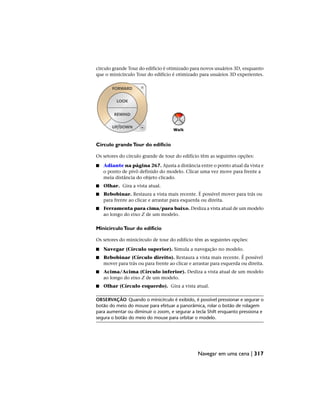 círculo grande Tour do edifício é otimizado para novos usuários 3D, enquanto
que o minicírculo Tour do edifício é otimizado para usuários 3D experientes.
Círculo grandeTour do edifício
Os setores do círculo grande de tour do edifício têm as seguintes opções:
■ Adiante na página 267. Ajusta a distância entre o ponto atual da vista e
o ponto de pivô definido do modelo. Clicar uma vez move para frente a
meia distância do objeto clicado.
■ Olhar. Gira a vista atual.
■ Rebobinar. Restaura a vista mais recente. É possível mover para trás ou
para frente ao clicar e arrastar para esquerda ou direita.
■ Ferramenta para cima/para baixo. Desliza a vista atual de um modelo
ao longo do eixo Z de um modelo.
MinicírculoTour do edifício
Os setores do minicírculo de tour do edifício têm as seguintes opções:
■ Navegar (Círculo superior). Simula a navegação no modelo.
■ Rebobinar (Círculo direito). Restaura a vista mais recente. É possível
mover para trás ou para frente ao clicar e arrastar para esquerda ou direita.
■ Acima/Acima (Círculo inferior). Desliza a vista atual de um modelo
ao longo do eixo Z de um modelo.
■ Olhar (Círculo esquerdo). Gira a vista atual.
OBSERVAÇÃO Quando o minicírculo é exibido, é possível pressionar e segurar o
botão do meio do mouse para efetuar a panorâmica, rolar o botão de rolagem
para aumentar ou diminuir o zoom, e segurar a tecla Shift enquanto pressiona e
segura o botão do meio do mouse para orbitar o modelo.
Navegar em uma cena | 317
 