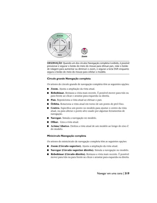 OBSERVAÇÃO Quando um dos círculos Navegação completa é exibido, é possível
pressionar e segurar o botão do meio do mouse para efetuar pan, rolar o botão
de rolagem para aumentar ou diminuir o zoom, e segurar a tecla Shift enquanto
segura o botão do meio do mouse para orbitar o modelo.
Círculo grande Navegação completa
Os setores do círculo grande de navegação completa têm as seguintes opções:
■ Zoom. Ajusta a ampliação da vista atual.
■ Rebobinar. Restaura a vista mais recente. É possível mover para trás ou
para frente ao clicar e arrastar para esquerda ou direita.
■ Pan. Reposiciona a vista atual ao efetuar o pan.
■ Órbita. Rotaciona a vista atual em torno de um ponto de pivô fixo.
■ Centro. Especifica um ponto no modelo para ajustar o centro da vista
atual, ou para alterar o ponto alvo usado por algumas ferramentas de
navegação.
■ Navegar. Simula a navegação no modelo.
■ Olhar. Gira a vista atual.
■ Acima/Abaixo. Desliza a vista atual de um modelo ao longo do eixo Z
do modelo.
Minicírculo Navegação completa
Os setores do minicírculo de navegação completa têm as seguintes opções:
■ Zoom (Círculo superior). Ajusta a ampliação da vista atual.
■ Navegar (Círculo superior direito). Simula a navegação no modelo.
■ Rebobinar (Círculo direito). Restaura a vista mais recente. É possível
mover para trás ou para frente ao clicar e arrastar para esquerda ou direita.
Navegar em uma cena | 319
 