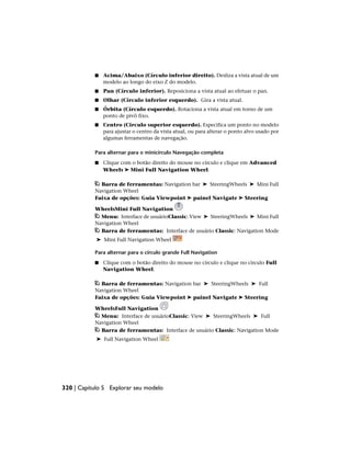 ■ Acima/Abaixo (Círculo inferior direito). Desliza a vista atual de um
modelo ao longo do eixo Z do modelo.
■ Pan (Círculo inferior). Reposiciona a vista atual ao efetuar o pan.
■ Olhar (Círculo inferior esquerdo). Gira a vista atual.
■ Órbita (Círculo esquerdo). Rotaciona a vista atual em torno de um
ponto de pivô fixo.
■ Centro (Circulo superior esquerdo). Especifica um ponto no modelo
para ajustar o centro da vista atual, ou para alterar o ponto alvo usado por
algumas ferramentas de navegação.
Para alternar para o minicírculo Navegação completa
■ Clique com o botão direito do mouse no círculo e clique em Advanced
Wheels ➤ Mini Full Navigation Wheel.
Barra de ferramentas: Navigation bar ➤ SteeringWheels ➤ Mini Full
Navigation Wheel
Faixa de opções: Guia Viewpoint ➤ painel Navigate ➤ Steering
WheelsMini Full Navigation
Menu: Interface de usuárioClassic: View ➤ SteeringWheels ➤ Mini Full
Navigation Wheel
Barra de ferramentas: Interface de usuário Classic: Navigation Mode
➤ Mini Full Navigation Wheel
Para alternar para o círculo grande Full Navigation
■ Clique com o botão direito do mouse no círculo e clique no círculo Full
Navigation Wheel.
Barra de ferramentas: Navigation bar ➤ SteeringWheels ➤ Full
Navigation Wheel
Faixa de opções: Guia Viewpoint ➤ painel Navigate ➤ Steering
WheelsFull Navigation
Menu: Interface de usuárioClassic: View ➤ SteeringWheels ➤ Full
Navigation Wheel
Barra de ferramentas: Interface de usuário Classic: Navigation Mode
➤ Full Navigation Wheel
320 | Capítulo 5 Explorar seu modelo
 