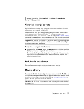 Menu: Interface de usuário Classic: Viewpoint ➤ Navigation
Tools ➤ Orthographic
Controlar o campo de visão
É possível definir a área da cena que pode ser visualizada através da câmera
somente em um espaço de trabalho 3D.
Para o ponto de vista atual, é possível mover o deslizador FOV na faixa de
opções para ajustar o Horizontal Field of View. Para pontos de visão
anteriormente salvos, você pode usar a caixa de diálogo Editar ponto de visão
na página 796 para ajustar os valores dos ângulos de visão vertical e horizontal.
OBSERVAÇÃO Quando você modifica o Horizontal Field of View, o Vertical Field
of View é automaticamente ajustado, e vice-versa, para coincidir com a relação
de aspecto no Autodesk Navisworks.
Para controlar o campo de visão horizontal
■ Clique na guia Viewpoint painel ➤ Camera e mova o controle deslizante
FOV para controlar o ângulo de vista da câmera.
Mover o deslizador para a direita produz um ângulo de visão mais amplo,
e mover o deslizador para a esquerda produz um ângulo de visão mais
estreito, ou mais focado.
Posição e foco da câmera
É possível ajustar a posição e a orientação da câmera na cena.
Mover a câmera
Para o ponto de vista atual, você pode usar as caixas de entrada Position na
faixa de opções para mover a posição da câmera. Para pontos de visão salvos
anteriormente, você pode usar a caixa de diálogo Editar ponto de visão na
página 796 para ajustar os valores da câmera.
OBSERVAÇÃO Os valores da coordenada Z não estão disponíveis em uma área
de trabalho 2D.
Navegar em uma cena | 325
 