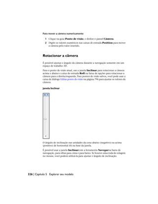 Para mover a câmera numericamente
1 Clique na guia Ponto de visão, e deslize o painel Câmera.
2 Digite os valores numéricos nas caixas de entrada Position para mover
a câmera pelo valor inserido.
Rotacionar a câmera
É possível ajustar o ângulo da câmera durante a navegação somente em um
espaço de trabalho 3D.
Para o ponto de visão atual, use a janela Inclinar para rotacionar a câmera
acima e abaixo e caixa de entrada Roll na faixa de opções para rotacionar a
câmera para a direita/esquerda. Para pontos de visão salvos, você pode usar a
caixa de diálogo Editar ponto de visão na página 796 para ajustar os valores da
câmera.
janela Inclinar
O ângulo de inclinação nas unidades da cena abaixo (negativo) ou acima
(positivo) de horizontal (0) na base da janela.
É possível usar a janela Inclinarcom a ferramenta Navegarna barra de
navegação, para olhar para cima e para baixo. Se houver uma roda de rolagem
no mouse, você poderá utilizá-la para ajustar o ângulo de inclinação.
326 | Capítulo 5 Explorar seu modelo
 