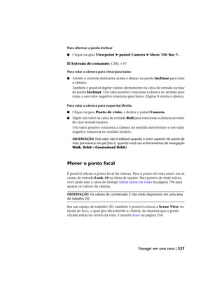 Para alternar a janela Inclinar
■ Clique na guia Viewpoint ➤ painel Camera ➤ Show Tilt Bar .
Entrada do comando: CTRL + F7
Para rolar a câmera para cima/para baixo
■ Arraste o controle deslizante acima e abaixo na janela Inclinar para rolar
a câmera.
Também é possível digitar valores diretamente na caixa de entrada na base
da janela Inclinar. Um valor positivo rotaciona a câmera no sentido para
cima, e um valor negativo rotaciona para baixo. Digitar 0 nivela a câmera.
Para rolar a câmera para esquerda/direita
■ Clique na guia Ponto de visão, e deslize o painel Camera.
■ Digite um valor na caixa de entrada Roll para rotacionar a câmera ao redor
do eixo frontal-traseiro.
Um valor positivo rotaciona a câmera no sentido anti-horário e um valor
negativo rotaciona no sentido horário.
OBSERVAÇÃO Este valor não é editável quando o vetor superior do ponto de
vista permanece em pé (isto é, quando você usa as ferramentas de navegação
Walk, Orbit e Constrained Orbit).
Mover o ponto focal
É possível alterar o ponto focal da câmera. Para o ponto de vista atual, use as
caixas de entrada Look At na faixa de opções. Para pontos de visão salvos,
você pode usar a caixa de diálogo Editar ponto de visão na página 796 para
ajustar os valores da câmera.
OBSERVAÇÃO Os valores da coordenada Z não estão disponíveis em uma área
de trabalho 2D.
Em um espaço de trabalho 3D, também é possível colocar a Scene View no
modo de foco, o qual gira eficazmente a câmera, de maneira que o ponto
clicado esteja no centro da vista. Consulte Foco na página 334.
Navegar em uma cena | 327
 