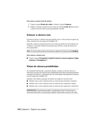 Para mover o ponto focal da câmera
1 Clique na guia Ponto de visão, e deslize o painel Camera.
2 Digite os valores numéricos nas caixas de entrada Look At para mover
o ponto focal da câmera pela quantidade inserida.
Colocar a câmera reta
É possível colocar a câmera reta para alinhar com o vetor acima do ponto de
vista, somente em um espaço de trabalho 3D.
Quando a câmera está próxima do vetor acima do ponto de vista (dentro de
13 graus), você pode utilizar esta função para efetuar o snap da câmera no
eixo apropriado.
DICA O mesmo efeito pode ser alcançado ao digitar 0 na base da janela Inclinar.
Para colocar a câmera reta
■ Clique na guia Viewpoint ➤ painel Camera ➤ menu suspenso Align
Camera ➤ Straighten .
Vistas de câmera predefinidas
No Autodesk Navisworks, é possível alinhar a câmera a um dos eixos ou
selecionar uma das seis vistas de face predefinidas para alterar instantaneamente
a posição da câmera e a orientação da cena. Esta função está disponível somente
em um espaço de trabalho 3D.
Quando você alinha a posição da câmera ao longo de um dos eixos:
■ Alinhar com o eixo X alterna entre as vistas de face frontais e traseiras.
■ Alinhar com o eixo Y alterna entre as vistas de face esquerda e direita.
■ Alinhar com o eixo Z alterna entre as vistas de face superiores e inferiores.
OBSERVAÇÃO É possível personalizar a localização da face frontal usando a
ferramenta ViewCube. Esta alteração é global e afeta todos os pontos de visão .
328 | Capítulo 5 Explorar seu modelo
 