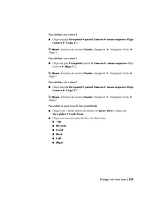 Para alinhar com o eixo X
■ Clique na guia Viewpoint ➤ painel Camera ➤ menu suspenso Align
Camera ➤ Align X .
Menu: Interface de usuário Classic: Viewpoint ➤ Navigation Tools ➤
Align X
Para alinhar com o eixo Y
■ Clique na guia Viewpoint painel ➤ Camera ➤ menu suspenso Align
Camera ➤ Align Y .
Menu: Interface de usuário Classic: Viewpoint ➤ Navigation Tools ➤
Align Y
Para alinhar com o eixo Z
■ Clique na guia Viewpoint ➤ painel Camera ➤ menu suspenso Align
Camera ➤ Align Z .
Menu: Interface de usuário Classic: Viewpoint ➤ Navigation Tools ➤
Align Z
Para olhar de uma vista de face predefinida
■ Clique com o botão direito do mouse em Scene View e clique em
Viewpoint ➤ Look From.
■ Clique em uma das vistas de face. Escolha entre:
■ Top
■ Bottom
■ Front
■ Back
■ Left
■ Right
Navegar em uma cena | 329
 