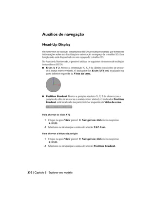 Auxílios de navegação
Head-Up Display
Os elementos de exibição instantânea (HUD)são exibições na tela que fornecem
informações sobre sua localização e orientação no espaço de trabalho 3D. Essa
função não está disponível em um espaço de trabalho 2D.
No Autodesk Navisworks, é possível utilizar os seguintes elementos de exibição
instantânea (HUD):
■ Eixos X Y Z. Mostra a orientação X, Y, Z da câmera (ou o olho de avatar
se o avatar estiver visível). O indicador dos Eixos XYZ está localizado na
parte inferior esquerda da Vista da cena.
■ Position Readout Mostra a posição absoluta X, Y, Z da câmera (ou a
posição do olho de avatar se o avatar estiver visível). O indicador Position
Readout está localizado na parte inferior esquerda da Vista da cena.
Para alternar os eixos XYZ
1 Clique na guia View painel ➤ Navigation Aids menu suspenso
➤ HUD.
2 Selecione ou desmarque a caixa de seleção XYZ Axes.
Para alternar a leitura da posição
1 Clique na guia View painel ➤ Navigation Aids menu suspenso
➤ HUD.
2 Selecione ou desmarque a caixa de seleção Position Readout.
330 | Capítulo 5 Explorar seu modelo
 